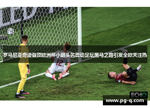罗马尼亚奇迹登顶欧洲杯小组头名震动足坛黑马之路引发全欧关注热